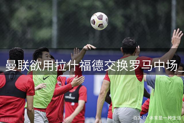 曼联欲用拉什福德交换罗马中场 薪资难题成交易最大绊脚石